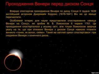 Проходження Венери перед диском Сонця
   Вперше спостерігав проходження Венери по диску Сонця 4 грудня 1639
англійський астроном Джерімайя Хоррокс (1619-1641) Він же це явище
перечислити.
   Особливий інтерес для науки представляли спостереження «явища
Венери на Сонці», які зробив М. В. Ломоносов 6 червня 1761. Це
проходження спостерігалося у всьому світі, але тільки Ломоносов звернув
увагу на те, що при зіткненні Венери з диском Сонця навколо планети
виникло «тонке, як волос, сяйво». Такий же світлий ореол спостерігався і при
сходженні Венери з сонячного диска.
 