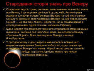 Стародавня історія знань про Венеру
 Стародавні індуси, греки, єгиптяни, вавилонянини та китайці знали
  про Венеру й записували дані про її рух на небі. Античні греки
  вважали, що вечірня зоря Гесперус (Венера на небі після заходу
  Сонця) та вранішня зоря Фосфорус (Венера на небі перед сходом
  Сонця) — це два різні об'єкти. Відкриття, що ці обидва явища є
  спостереженнями однієї планети, належить Піфагору.
 Культ Венери був важливим також для стародавніх американських
  цивілізацій, зокрема для цивілізації майя, яка називала Венеру
  «Великою Зорею». Вони звеличували Венеру у вигляді
  бога Кукулькан.
 У дрезденському кодексі народи майя описали повний цикл
  видимого пересування Венери на небосхилі, однак згадок про
  проходження Венери там немає. Наразі немає доказів, що якій-
                небудь із цих культур було відомо про явище
                проходження Венери.
 