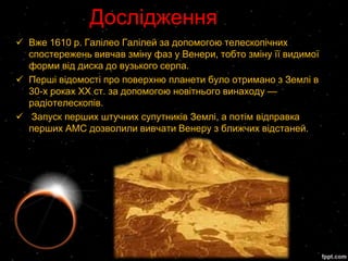 Дослідження
 Вже 1610 р. Галілео Галілей за допомогою телескопічних
  спостережень вивчав зміну фаз у Венери, тобто зміну її видимої
  форми від диска до вузького серпа.
 Перші відомості про поверхню планети було отримано з Землі в
  30-х роках XX ст. за допомогою новітнього винаходу —
  радіотелескопів.
 Запуск перших штучних супутників Землі, а потім відправка
  перших АМС дозволили вивчати Венеру з ближчих відстаней.
 