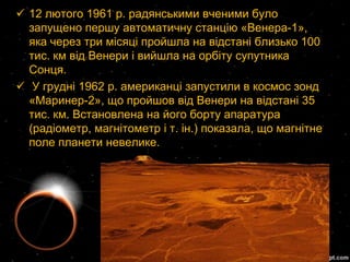  12 лютого 1961 р. радянськими вченими було
  запущено першу автоматичну станцію «Венера-1»,
  яка через три місяці пройшла на відстані близько 100
  тис. км від Венери і вийшла на орбіту супутника
  Сонця.
 У грудні 1962 р. американці запустили в космос зонд
  «Маринер-2», що пройшов від Венери на відстані 35
  тис. км. Встановлена на його борту апаратура
  (радіометр, магнітометр і т. ін.) показала, що магнітне
  поле планети невелике.
 