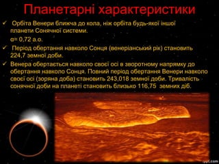Планетарні характеристики
 Орбіта Венери ближча до кола, ніж орбіта будь-якої іншої
  планети Сонячної системи.
  α= 0,72 а.о.
 Період обертання навколо Сонця (венеріанський рік) становить
  224,7 земної доби.
 Венера обертається навколо своєї осі в зворотному напрямку до
  обертання навколо Сонця. Повний період обертання Венери навколо
  своєї осі (зоряна доба) становить 243,018 земної доби. Тривалість
  сонячної доби на планеті становить близько 116,75 земних діб.
 