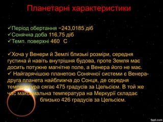 Планетарні характеристики

Період обертання −243,0185 діб
Сонячна доба 116,75 діб
Темп. поверхні 460 C

Хоча у Венери й Землі близькі розміри, середня
густина й навіть внутрішня будова, проте Земля має
досить потужне магнітне поле, а Венера його не має.
 Найгарячішою планетою Сонячної системи є Венера-
друга планета найближча до Сонця, де середня
температура сягає 475 градусів за Цельсієм. В той же
час максимальна температура на Меркурії складає
             близько 426 градусів за Цельсієм.
 