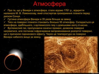 Атмосфера
 Про те, що у Венери є атмосфера, стало відомо 1761 p., відкриття
належало М. В. Ломоносову, який спостерігав проходження планети перед
диском Сонця.
 Густина атмосфери Венери в 35 разів більша за земну.
 Тиск на поверхні планети становить близько 95 атмосфер. Складається ця
атмосфера, здебільшого, з вуглекислого газу з домішками азоту й кисню.
 Вуглекислий газ, пропускаючи сонячні промені, дозволяє поверхні
нагріватися, але поглинає інфрачервоне випромінювання розігрітої поверхні,
що є причиною парникового ефекту. Через це температура на поверхні
Венери набагато вища за земну.
 