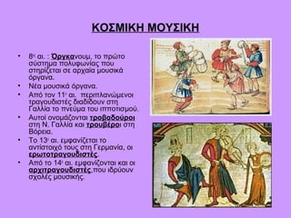 ΚΟΣΜΙΚΗ ΜΟΥΣΙΚΗ

•   8ος αι. : Όργκανουμ, το πρώτο
    σύστημα πολυφωνίας που
    στηρίζεται σε αρχαία μουσικά
    όργανα.
•   Νέα μουσικά όργανα.
•   Από τον 11ο αι. περιπλανώμενοι
    τραγουδιστές διαδίδουν στη
    Γαλλία το πνεύμα του ιπποτισμού.
•   Αυτοί ονομάζονται τροβαδούροι
    στη Ν. Γαλλία και τρουβέροι στη
    Βόρεια.
•   Το 13ο αι. εμφανίζεται το
    αντίστοιχό τους στη Γερμανία, οι
    ερωτοτραγουδιστές.
•   Από το 14ο αι. εμφανίζονται και οι
    αρχιτραγουδιστές,που ιδρύουν
    σχολές μουσικής.
 