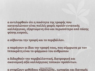 α αντιληφθούν ότι η ποιότητα της τροφής που
καταναλώνουν είναι πολλές φορές προϊόν εντατικής
καλλιέργειας, εξαρτώμενη όλο και περισσότερο από πάσης
φύσης εισροές.

α σέβονται την τροφή και το περιβάλλον.

α παράγουν οι ίδιοι την τροφή τους, που σύμφωνα με τον
Ιπποκράτη είναι το φάρμακο του ανθρώπου

α διδαχθούν την περιβαλλοντική, διατροφική και
οικονομική αξία καλλιέργειας τοπικών προϊόντων.
                      Ι.Ντίνου 19/11/2012
α στηρίζουν μεθόδους παραγωγής , εμπορίας και διανομής
 