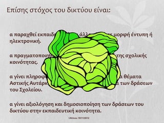 Επίσης στόχος του δικτύου είναι:


α παραχθεί εκπαιδευτικό και άλλο υλικό σε μορφή έντυπη ή
ηλεκτρονική.

α πραγματοποιηθεί ενημέρωση και εμπλοκή της σχολικής
κοινότητας.

α γίνει πληροφόρηση της τοπικής κοινωνίας για θέματα
Αστικής Αυτάρκειας και για τα αποτελέσματα των δράσεων
του Σχολείου.

α γίνει αξιολόγηση και δημοσιοποίηση των δράσεων του
δικτύου στην εκπαιδευτική κοινότητα.
                       Ι.Ντίνου 19/11/2012
 