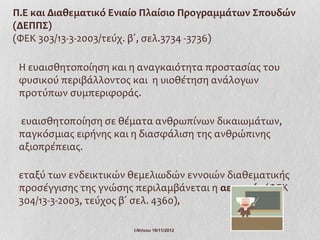 Π.Ε και Διαθεματικό Ενιαίο Πλαίσιο Προγραμμάτων Σπουδών
(ΔΕΠΠΣ)
(ΦΕΚ 303/13-3-2003/τεύχ. β΄, σελ.3734 -3736)

 Η ευαισθητοποίηση και η αναγκαιότητα προστασίας του
 φυσικού περιβάλλοντος και η υιοθέτηση ανάλογων
 προτύπων συμπεριφοράς.

 ευαισθητοποίηση σε θέματα ανθρωπίνων δικαιωμάτων,
 παγκόσμιας ειρήνης και η διασφάλιση της ανθρώπινης
 αξιοπρέπειας.

 εταξύ των ενδεικτικών θεμελιωδών εννοιών διαθεματικής
 προσέγγισης της γνώσης περιλαμβάνεται η αειφορία (ΦΕΚ
 304/13-3-2003, τεύχος β΄ σελ. 4360),

                       Ι.Ντίνου 19/11/2012
 
