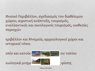 Φυσικό Περιβάλλον, σχεδιασμός του διαθέσιμου
χώρου, αγροτική ανάπτυξη, τουρισμός,
εναλλακτικός και οικολογικός τουρισμός, υιοθεσίες
περιοχών

εριβάλλον και Μνημεία, αρχαιολογικοί χώροι και
ιστορικοί τόποι

οπίο και κατοίκηση, υποβάθμιση του τοπίου

εωλογικά μνημεία και μνημεία της φύσης
                    Ι.Ντίνου 19/11/2012
 