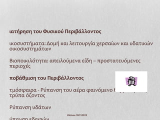 ιατήρηση του Φυσικού Περιβάλλοντος

ικοσυστήματα: Δομή και λειτουργία χερσαίων και υδατικών
οικοσυστημάτων

Βιοποικιλότητα: απειλούμενα είδη – προστατευόμενες
περιοχές

ποβάθμιση του Περιβάλλοντος

τμόσφαιρα - Ρύπανση του αέρα φαινόμενο θερμοκηπίου,
τρύπα όζοντος

Ρύπανση υδάτων
                      Ι.Ντίνου 19/11/2012
 