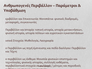 Ανθρωπογενές Περιβάλλον – Παράμετροι &
Υποβάθμιση
εριβάλλον και Επικοινωνία: Μονοπάτια- φυσικές διαδρομές,
μεταφορές, συγκοινωνίες

Περιβάλλον και Ιστορία: τοπική ιστορία, ιστορία μετακινήσεων,
φυσική ιστορία, ιστορία πόλεων και αγροτικών εγκαταστάσεων

υσικά Στοιχεία: Μυθολογία, Λαογραφία

ο Περιβάλλον ως πηγή έμπνευσης και πεδίο διαλόγου: Περιβάλλον
και Τέχνη

ο περιβάλλον ως έκθεμα: Μουσεία φυσικών επιστημών και
τεχνολογίας, φυσικής ιστορίας, συλλογές εκθέματα,
περιβαλλοντικά στοιχεία σε συλλογές / μόνιμες και περιοδικές
                          Ι.Ντίνου 19/11/2012
 