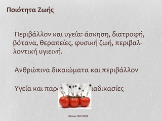 Ποιότητα Ζωής


 Περιβάλλον και υγεία: άσκηση, διατροφή,
 βότανα, θεραπείες, φυσική ζωή, περιβαλ-
 λοντική υγιεινή.

  Ανθρώπινα δικαιώματα και περιβάλλον

  Υγεία και παραγωγικές διαδικασίες


                  Ι.Ντίνου 19/11/2012
 