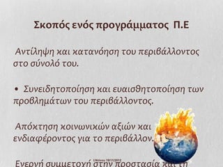Σκοπός ενός προγράμματος Π.Ε

Αντίληψη και κατανόηση του περιβάλλοντος
στο σύνολό του.

• Συνειδητοποίηση και ευαισθητοποίηση των
προβλημάτων του περιβάλλοντος.

Απόκτηση κοινωνικών αξιών και
ενδιαφέροντος για το περιβάλλον.

Ενεργή συμμετοχή στην προστασία και τη
                  Ι.Ντίνου 19/11/2012
 