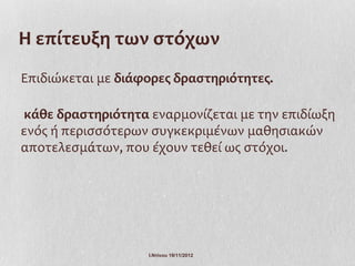 Η επίτευξη των στόχων
Επιδιώκεται με διάφορες δραστηριότητες.

κάθε δραστηριότητα εναρμονίζεται με την επιδίωξη
ενός ή περισσότερων συγκεκριμένων μαθησιακών
αποτελεσμάτων, που έχουν τεθεί ως στόχοι.




                   Ι.Ντίνου 19/11/2012
 