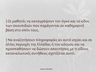 ) Οι μαθητές να καταγράψουν τον όγκο και το είδος
των σκουπιδιών που παράγονται σε καθημερινή
βάση στο σπίτι τους.

) Να αναζητήσουν πληροφορίες αν αυτό ισχύει και σε
άλλες περιοχές της Ελλάδας ή του κόσμου και να
προσπαθήσουν να δώσουν απαντήσεις με τι είδους
καταναλωτικές συνήθειες σχετίζεται αυτό.



                    Ι.Ντίνου 19/11/2012
 