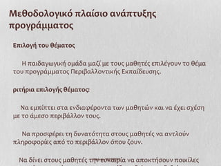 Μεθοδολογικό πλαίσιο ανάπτυξης
προγράμματος
Επιλογή του θέματος

  Η παιδαγωγική ομάδα μαζί με τους μαθητές επιλέγουν το θέμα
του προγράμματος Περιβαλλοντικής Εκπαίδευσης.

ριτήρια επιλογής θέματος:

  Να εμπίπτει στα ενδιαφέροντα των μαθητών και να έχει σχέση
με το άμεσο περιβάλλον τους.

  Να προσφέρει τη δυνατότητα στους μαθητές να αντλούν
πληροφορίες από το περιβάλλον όπου ζουν.

  Να δίνει στους μαθητές την ευκαιρία να αποκτήσουν ποικίλες
                          Ι.Ντίνου 19/11/2012
 