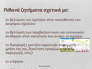 Πιθανά ζητήματα σχετικά με:
ην βελτίωση του σχολείου στην κατεύθυνση του
αειφόρου σχολείου

ην βελτίωση των περιβαλλοντικών και κοινωνικών
συνθηκών στην κοινότητα που ανήκει το σχολείο

ην διατροφή ( μοντέλο αγροτικής παραγωγής –
χρήση της γης, διακίνηση τροφίμων, τρόπος
παραγωγής τους)

ην ενέργεια
                   Ι.Ντίνου 19/11/2012
 