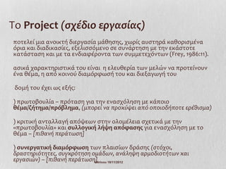 Το Project (σχέδιο εργασίας)
ποτελεί μια ανοικτή διεργασία μάθησης, χωρίς αυστηρά καθορισμένα
όρια και διαδικασίες, εξελισσόμενο σε συνάρτηση με την εκάστοτε
κατάσταση και με τα ενδιαφέροντα των συμμετεχόντων (Frey, 1986:11).

ασικά χαρακτηριστικά του είναι η ελευθερία των μελών να προτείνουν
ένα θέμα, η από κοινού διαμόρφωσή του και διεξαγωγή του

 δομή του έχει ως εξής:

) πρωτοβουλία – πρόταση για την ενασχόληση με κάποιο
θέμα/ζήτημα/πρόβλημα, (μπορεί να προκύψει από οποιοδήποτε ερέθισμα)

) κριτική ανταλλαγή απόψεων στην ολομέλεια σχετικά με την
«πρωτοβουλία» και συλλογική λήψη απόφασης για ενασχόληση με το
θέμα – [πιθανή περάτωση]

) συνεργατική διαμόρφωση των πλαισίων δράσης (στόχοι,
δραστηριότητες, συγκρότηση ομάδων, ανάληψη αρμοδιοτήτων και
εργασιών) – [πιθανή περάτωση]
                            Ι.Ντίνου 19/11/2012
 