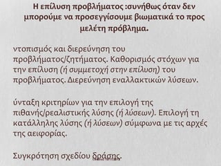 Η επίλυση προβλήματος :συνήθως όταν δεν
  μπορούμε να προσεγγίσουμε βιωματικά το προς
               μελέτη πρόβλημα.

ντοπισμός και διερεύνηση του
προβλήματος/ζητήματος. Καθορισμός στόχων για
την επίλυση (ή συμμετοχή στην επίλυση) του
προβλήματος. Διερεύνηση εναλλακτικών λύσεων.

ύνταξη κριτηρίων για την επιλογή της
πιθανής/ρεαλιστικής λύσης (ή λύσεων). Επιλογή τη
κατάλληλης λύσης (ή λύσεων) σύμφωνα με τις αρχές
της αειφορίας.

Συγκρότηση σχεδίου δράσης.
                   Ι.Ντίνου 19/11/2012
 