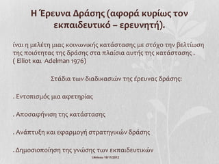 Η Έρευνα Δράσης (αφορά κυρίως τον
          εκπαιδευτικό – ερευνητή).
ίναι η μελέτη μιας κοινωνικής κατάστασης με στόχο την βελτίωση
της ποιότητας της δράσης στα πλαίσια αυτής της κατάστασης .
( Elliot και Adelman 1976)

            Στάδια των διαδικασιών της έρευνας δράσης:

. Εντοπισμός μια αφετηρίας

. Αποσαφήνιση της κατάστασης

. Ανάπτυξη και εφαρμογή στρατηγικών δράσης

. Δημοσιοποίηση της γνώσης των εκπαιδευτικών
                         Ι.Ντίνου 19/11/2012
 