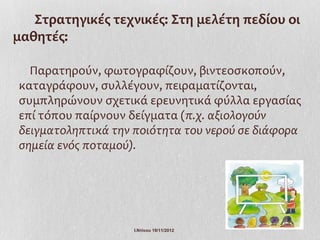 Στρατηγικές τεχνικές: Στη μελέτη πεδίου οι
μαθητές:

  Παρατηρούν, φωτογραφίζουν, βιντεοσκοπούν,
καταγράφουν, συλλέγουν, πειραματίζονται,
συμπληρώνουν σχετικά ερευνητικά φύλλα εργασίας
επί τόπου παίρνουν δείγματα (π.χ. αξιολογούν
δειγματοληπτικά την ποιότητα του νερού σε διάφορα
σημεία ενός ποταμού).




                    Ι.Ντίνου 19/11/2012
 