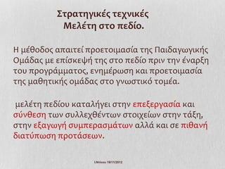 Στρατηγικές τεχνικές
           Μελέτη στο πεδίο.

Η μέθοδος απαιτεί προετοιμασία της Παιδαγωγικής
Ομάδας με επίσκεψή της στο πεδίο πριν την έναρξη
του προγράμματος, ενημέρωση και προετοιμασία
της μαθητικής ομάδας στο γνωστικό τομέα.

μελέτη πεδίου καταλήγει στην επεξεργασία και
σύνθεση των συλλεχθέντων στοιχείων στην τάξη,
στην εξαγωγή συμπερασμάτων αλλά και σε πιθανή
διατύπωση προτάσεων.

                   Ι.Ντίνου 19/11/2012
 