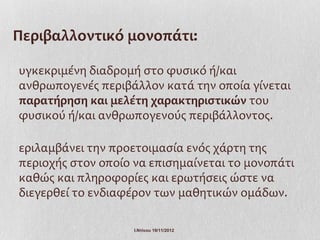Περιβαλλοντικό μονοπάτι:

υγκεκριμένη διαδρομή στο φυσικό ή/και
ανθρωπογενές περιβάλλον κατά την οποία γίνεται
παρατήρηση και μελέτη χαρακτηριστικών του
φυσικού ή/και ανθρωπογενούς περιβάλλοντος.

εριλαμβάνει την προετοιμασία ενός χάρτη της
περιοχής στον οποίο να επισημαίνεται το μονοπάτι
καθώς και πληροφορίες και ερωτήσεις ώστε να
διεγερθεί το ενδιαφέρον των μαθητικών ομάδων.

                    Ι.Ντίνου 19/11/2012
 