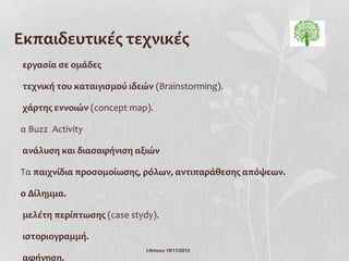 Εκπαιδευτικές τεχνικές
 εργασία σε ομάδες

 τεχνική του καταιγισμού ιδεών (Brainstorming).

 χάρτης εννοιών (concept map).

α Buzz Activity

 ανάλυση και διασαφήνιση αξιών

Τα παιχνίδια προσομοίωσης, ρόλων, αντιπαράθεσης απόψεων.

ο Δίλημμα.

 μελέτη περίπτωσης (case stydy).

 ιστοριογραμμή.
                             Ι.Ντίνου 19/11/2012
 αφήγηση.
 