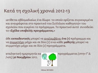 Κατά τη σχολική χρονιά 2012-13
ιατίθεται εβδομαδιαίως ένα δίωρο το οποίο ορίζεται συγκεκριμένα
και αναγράφεται στο πρακτικό του Συλλόγου καθηγητών του
σχολείου που εγκρίνει το πρόγραμμα. Το πρακτικό αυτό συνοδεύει
το «Σχέδιο υποβολής προγράμματος.»

άθε εκπαιδευτικός μπορεί να αναλαμβάνει ένα (1) πρόγραμμα και
να συμμετέχει μέχρι και σε δύο (2) ενώ κάθε μαθητής μπορεί να
συμμετέχει μέχρι και σε δύο (2) προγράμματα.

αταληκτική ημερομηνία κατάθεσης του προγράμματος (στην Γ’ Δ
/νση) 30 Νοεμβρίου 2012.



                         Ι.Ντίνου 19/11/2012
 