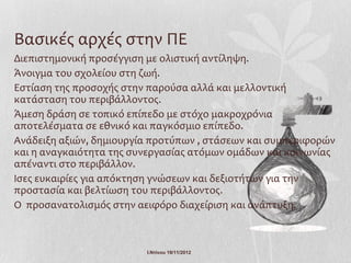 Βασικές αρχές στην ΠΕ
Διεπιστημονική προσέγγιση με ολιστική αντίληψη.
Άνοιγμα του σχολείου στη ζωή.
Εστίαση της προσοχής στην παρούσα αλλά και μελλοντική
κατάσταση του περιβάλλοντος.
Άμεση δράση σε τοπικό επίπεδο με στόχο μακροχρόνια
αποτελέσματα σε εθνικό και παγκόσμιο επίπεδο.
Ανάδειξη αξιών, δημιουργία προτύπων , στάσεων και συμπεριφορών
και η αναγκαιότητα της συνεργασίας ατόμων ομάδων και κοινωνίας
απέναντι στο περιβάλλον.
Ισες ευκαιρίες για απόκτηση γνώσεων και δεξιοτήτων για την
προστασία και βελτίωση του περιβάλλοντος.
Ο προσανατολισμός στην αειφόρο διαχείριση και ανάπτυξη.



                         Ι.Ντίνου 19/11/2012
 