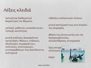 Λέξεις κλειδιά
λιστική και διαθεματική                    νάδειξη εναλλακτικών λύσεων
διερεύνηση του θέματος
                                           ριτική αποτίμησή τους στο πλαίσιο
μπλοκή μαθητών, εκπαιδευτικών,             της αειφορίας
τοπικής κοινότητας
                                           άθηση της επικοινωνίας και της
ριτική ανάλυση, διασαφήνιση                διαπραγμάτευσης,
κατανόηση : θέσεων, στάσεων,               αλληλεπίδραση, συνεργασία
ιδεολογιών, συμφερόντων,
πολιτικών, πολιτισμικών,                   ήψη αποφάσεων δίκαιη,
αντιπαραθέσεων που διαπλέκοντα             συλλογική και συμμετοχική
συστημικά
                                           ΡΑΣΗ

                          Ι.Ντίνου 19/11/2012
 