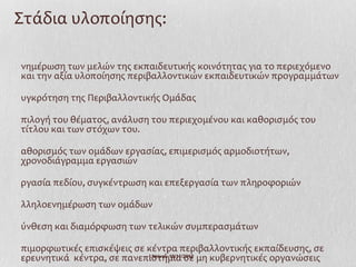 Στάδια υλοποίησης:

νημέρωση των μελών της εκπαιδευτικής κοινότητας για το περιεχόμενο
και την αξία υλοποίησης περιβαλλοντικών εκπαιδευτικών προγραμμάτων

υγκρότηση της Περιβαλλοντικής Ομάδας

πιλογή του θέματος, ανάλυση του περιεχομένου και καθορισμός του
τίτλου και των στόχων του.

αθορισμός των ομάδων εργασίας, επιμερισμός αρμοδιοτήτων,
χρονοδιάγραμμα εργασιών

ργασία πεδίου, συγκέντρωση και επεξεργασία των πληροφοριών

λληλοενημέρωση των ομάδων

ύνθεση και διαμόρφωση των τελικών συμπερασμάτων

πιμορφωτικές επισκέψεις σε κέντρα περιβαλλοντικής εκπαίδευσης, σε
ερευνητικά κέντρα, σε πανεπιστήμια σε μη κυβερνητικές οργανώσεις
                           Ι.Ντίνου 19/11/2012
 