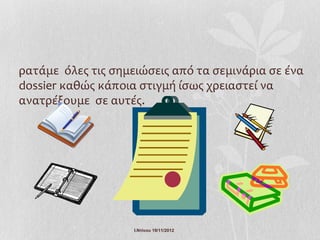 ρατάμε όλες τις σημειώσεις από τα σεμινάρια σε ένα
dossier καθώς κάποια στιγμή ίσως χρειαστεί να
ανατρέξουμε σε αυτές.




                    Ι.Ντίνου 19/11/2012
 