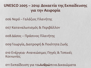 UNESCO 2005 – 2014: Δεκαετία της Εκπαίδευσης
             για την Αειφορία

006 Νερό – Γαλάζιος Πλανήτης

007 Καταναλωτισμός & Περιβάλλον

008 Δάσος – Πράσινος Πλανήτης

009 Γεωργία, Διατροφή & Ποιότητα Ζωής

010 Ενέργεια- Ανανεώσιμες Πηγές & Τοπικές
Κοινωνίες

011 Εκπαίδευση για τα Ανθρώπινα Δικαιώματα
                    Ι.Ντίνου 19/11/2012
 