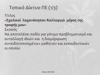 Τοπικό Δίκτυο ΠΕ (1/3)
Τίτλος
«Σχολικοί λαχανόκηποι: Καλλιεργώ μέρος της
τροφής μου»
Σκοπός
Να αποτελέσει πεδίο για γόνιμο προβληματισμό και
ανταλλαγή ιδεών και η διαμόρφωση
συνειδητοποιημένων μαθητών και εκπαιδευτικών
οι οποίοι:




                    Ι.Ντίνου 19/11/2012
 