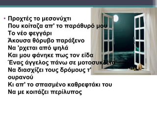 • Προχτές το μεσονύχτι
  Που κοίταζα απ' το παράθυρό μου
  Το νέο φεγγάρι
  Άκουσα θόρυβο παράξενο
  Να 'ρχεται από ψηλά
  Και μου φάνηκε πως τον είδα
  Ένας άγγελος πάνω σε μοτοσυκλέτα
  Να διασχίζει τους δρόμους τ'
  ουρανού
  Κι απ' το σπασμένο καθρεφτάκι του
  Να με κοιτάζει περίλυπος
 