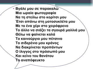 • Βγάλε μου σε παρακαλώ
  Μια ωραία φωτογραφία
  Να τη στείλω στο κορίτσι μου
  Έτσι απάνω στη μοτοσυκλέτα μου
  Με το ένα χέρι στο χειρόφρενο
  Το άλλο να σιάζει τα σγουρά μαλλιά μου
  Θέλω να φαίνεται καλά
  Το καινούργιο μου πέτσινο
  Το σιδερένιο μου κράνος
  Να διακρίνεται προπάντων
  Ο ίλιγγος στο πρόσωπό μου
  Και κείνο του θανάτου
  Το αναπόφευκτο
 