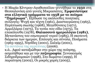 • Η Μαρία Κέντρου-Αγαθοπούλου γεννήθηκε το 1930 στη
  Θεσσαλονίκη από γονείς Μικρασιάτες. Εμφανίστηκε
  στα ελληνικά γράμματα το 1958 με το ποίημα
  “Ξημέρωμα”. Εξέδωσε τις ακόλουθες ποιητικές
  συλλογές: Ψυχή και τέχνη (1961), Διασταυρώσεις (1965),
  Περίπτωση σιωπής (1968), Μεγεθύνσεις (1971),
  Αρμιλλάρια (1973), Τα τοπία που είδα (1975), Τα
  επακόλουθα (1978), Θαλασσινό ημερολόγιο (1981),
  Μετανάστες του εσωτερικού νερού (1985), Η σκοτεινή
  διάρκεια των ημερών, Επιλογές και σύνολα, Ποιήματα
  (1965-1995), Νησίδες (2001), Σαλκίμ (2001),
  Τα σεντόνια της αγρύπνιας (2006).
  κ.ά.. Αφού καταξιώθηκε στο χώρο της ποίησης,
  ασχολήθηκε και με την πεζογραφία: Συνοικισμός
  Σιδηροδρομικών (1998), Στο δωμάτιο (1999), Η
  παραίτηση (2002), Οι μικρές χαρές (2005),
 