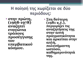 Η ποίησή της χωρίζεται σε δύο
           περιόδους:
• στην πρώτη,     • Στη δεύτερη
  (1968-1978)       (1981 κ.έ.),
  αναζητεί          περιορίζει τις
  εναγώνια          αναζητήσεις της
  τρόπους           στην απτή
  προσέγγισης       πραγματικότητα
  του               και αρκείται στην
                    απλή,
  υπερβατικού       πολυσήμαντη
  κόσμου.           ωστόσο,
                    καθημερινότητά
                    της.
 