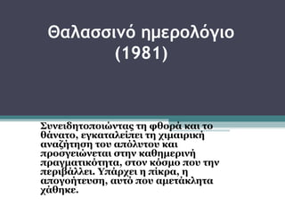 Θαλασσινό ημερολόγιο
        (1981)



Συνειδητοποιώντας τη φθορά και το
θάνατο, εγκαταλείπει τη χιμαιρική
αναζήτηση του απόλυτου και
προσγειώνεται στην καθημερινή
πραγματικότητα, στον κόσμο που την
περιβάλλει. Υπάρχει η πίκρα, η
απογοήτευση, αυτό που αμετάκλητα
χάθηκε.
 