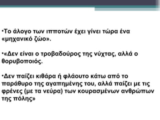 •Το άλογο των ιπποτών έχει γίνει τώρα ένα
«μηχανικό ζώο».

•«Δεν είναι ο τροβαδούρος της νύχτας, αλλά ο
θορυβοποιός.

•Δεν παίζει κιθάρα ή φλάουτο κάτω από το
παράθυρο της αγαπημένης του, αλλά παίζει με τις
φρένες (με τα νεύρα) των κουρασμένων ανθρώπων
της πόλης»
 