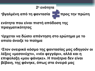 2η ενότητα
•βγαλμένη από τη φαντασία      προς την πρώτη

ενότητα που είναι πιστή απόδοση της
πραγματικότητας

•έρχεται να δώσει απάντηση στο ερώτημα με το
οποίο άνοιξε το ποίημα

•Στον ονειρικό κόσμο της φαντασίας μας οδηγούν οι
λέξεις «μεσονύχτι», «νέο φεγγάρι», αλλά και η
επιφύλαξη «μου φάνηκε». Η ποιήτρια δεν είναι
βέβαιη, της φάνηκε, όπως στα όνειρά μας
 