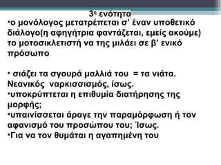 3η ενότητα
•ο μονόλογος μετατρέπεται σ’ έναν υποθετικό
διάλογο(η αφηγήτρια φαντάζεται, εμείς ακούμε)
το μοτοσικλετιστή να της μιλάει σε β’ ενικό
πρόσωπο

• σιάζει τα σγουρά μαλλιά του = τα νιάτα.
Νεανικός ναρκισσισμός, ίσως.
•υποκρύπτεται η επιθυμία διατήρησης της
μορφής;
•υπαινίσσεται άραγε την παραμόρφωση ή τον
αφανισμό του προσώπου του; Ίσως.
•Για να τον θυμάται η αγαπημένη του
 
