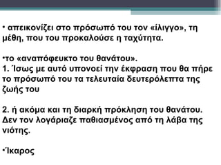 • απεικονίζει στο πρόσωπό του τον «ίλιγγο», τη
μέθη, που του προκαλούσε η ταχύτητα.

•το «αναπόφευκτο του θανάτου».
1. Ίσως με αυτό υπονοεί την έκφραση που θα πήρε
το πρόσωπό του τα τελευταία δευτερόλεπτα της
ζωής του

2. ή ακόμα και τη διαρκή πρόκληση του θανάτου.
Δεν τον λογάριαζε παθιασμένος από τη λάβα της
νιότης.

•Ίκαρος
 