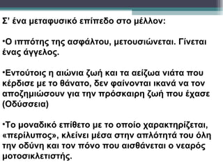 Σ’ ένα μεταφυσικό επίπεδο στο μέλλον:

•Ο ιππότης της ασφάλτου, μετουσιώνεται. Γίνεται
ένας άγγελος.

•Εντούτοις η αιώνια ζωή και τα αείζωα νιάτα που
κέρδισε με το θάνατο, δεν φαίνονται ικανά να τον
αποζημιώσουν για την πρόσκαιρη ζωή που έχασε
(Οδύσσεια)

•Το μοναδικό επίθετο με το οποίο χαρακτηρίζεται,
«περίλυπος», κλείνει μέσα στην απλότητά του όλη
την οδύνη και τον πόνο που αισθάνεται ο νεαρός
μοτοσικλετιστής.
 