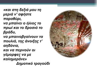 «και στη δεξιά μου τη
μεριά ν’ αφήστε
παραθύρι,
να μπαίνει ο ήλιος το
πρωί και το δροσιό το
βράδυ,
να μπαινοβγαίνουν τα
πουλιά, της άνοιξης τ’
αηδόνια,
και να περνούν οι
γέμορφες να με
καλημεράνε»
       Δημοτικό τραγούδι
 
