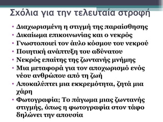 Σχόλια για την τελευταία στροφή
• Διαχωρισμένη η στιγμή της παραίσθησης
• Δικαίωμα επικοινωνίας και ο νεκρός
• Γνωστοποιεί τον άυλο κόσμου του νεκρού
• Ποιητική ανάπτυξη του αδύνατου
• Νεκρός επαίτης της ζωντανής μνήμης
• Μια μεταφορά για τον αποχωρισμό ενός
  νέου ανθρώπου από τη ζωή
• Αποκαλύπτει μια εκκρεμότητα, ζητά μια
  χάρη
• Φωτογραφία; Το πάγωμα μιας ζωντανής
  στιγμής, όπως η φωτογραφία στον τάφο
  δηλώνει την απουσία
 