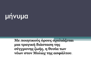 μήνυμα


  Με ποιητικούς όρους σχολιάζεται
  μια τραγική διάσταση της
  σύγχρονης ζωής, η θυσία των
  νέων στον Μολώχ της ασφάλτου.
 