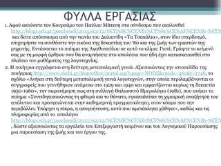 ΦΥΛΛΑ ΕΡΓΑΣΙΑΣ
1. Αφού ακούσετε τον Κουρσάρο του Παύλου Μάτεση στο σύνδεσμο που ακολουθεί
   http://blogs.sch.gr/paschoudi/2013/02/12/%CE%BC%CE%B1%CF%81%CE%AF%CE%B1-%CE%
    και δείτε απόσπασμα από την ταινία του Δαλιανίδη «Τα Τσακάλια», στον ίδιο υπερδεσμό,
   επιχειρήστε να συνθέσετε την εικόνα της δεκαετίας του ‘80 και της ζωής των εραστών της
   μηχανής. Εντάσσεται το ποίημα της Αγαθοπούλου σε αυτό το κλίμα; Γιατί; Γράψτε το κείμενό
   σας με τη μορφή άρθρου που θα αναρτήσετε στο ιστολόγιο που ήδη έχει κατασκευασθεί στο
   πλαίσιο του μαθήματος της λογοτεχνίας.
2. Η ποιήτρια εγγράφεται στη δεύτερη μεταπολεμική γενιά. Αξιοποιώντας την ιστοσελίδα της
   ποιήτριας http://www.ekebi.gr/frontoffice/portal.asp?cpage=NODE&cnode=462&t=1748, το
   σχόλιο «Ανήκει στη δεύτερη μεταπολεμική γενιά λογοτεχνών, στην οποία περιλαμβάνονται οι
   συγγραφείς που γεννήθηκαν ανάμεσα στο 1929 και 1940 και εμφανίζονται κυρίως τη δεκαετία
   1950-1960», την παρατήρηση πως στη συλλογή Θαλασσινό Ημερολόγιο (1981), που ανήκει το
   ποίημα «Συνειδητοποιώντας τη φθορά και το θάνατο, εγκαταλείπει τη χιμαιρική αναζήτηση του
   απόλυτου και προσγειώνεται στην καθημερινή πραγματικότητα, στον κόσμο που την
   περιβάλλει. Υπάρχει η πίκρα, η απογοήτευση, αυτό που αμετάκλητα χάθηκε», καθώς και τις
   πληροφορίες από το ιστολόγιο
   http://blogs.sch.gr/paschoudi/2013/02/12/%CE%BC%CE%B1%CF%81%CE%AF%CE%B1-%CE%
   , δώστε αξιοποιώντας τα εργαλεία του Επεξεργαστή κειμένου και του Λογισμικού Παρουσίασης
   μια παρουσίαση της ζωής και του έργου της.
 