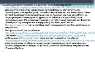3.Διαβάζοντας προσεκτικά το ποίημα στον παρακάτω υπερδεσμό
   http://blogs.sch.gr/paschoudi/2013/02/12/%CE%BC%CE%B1%CF%81%CE%AF%CE%
   μπορείτε να εντοπίσετε τρεις εικόνες που υποβάλλουν στον αναγνώστη
   συναισθηματικούς κραδασμούς; Εντοπίστε τις εικόνες και τι απεικονίζουν. Ποιο
   συναίσθημα διακατέχει την ποιήτρια, πώς το εκφράζει και πώς κατορθώνει να
   μας συγκινήσει; Επιχειρήστε να γράψτε ένα κείμενο που προσιδιάζει στο
   ημερολόγιο, όπου θα καταγράφεται αυτή η συγκλονιστική εμπειρία που βίωσε το
   υποκείμενο. Αξιοποιήστε τον Επεξεργαστή κειμένου, αλλά και τη
   Μηχανή Αναζήτησης για να επιλέξετε εικόνες και μουσική που θα επενδύσουν το
   κείμενό σας.
4. Πατήστε σε αυτό τον υπερδεσμό
   http://el-po.wordpress.com/tag/%CE%BC%CE%B1%CF%81%CE%AF%CE%B1-%CE%
   , σε αυτόν http://iannisvanidis.blogspot.gr/2012/05/blog-post_3684.html,
   καθώς και στο Ψηφιακό Σχολείο αλλά και στον παρακάτω υπερδεσμό
   http://blogs.sch.gr/paschoudi/2013/02/12/%CE%BC%CE%B1%CF%81%CE%AF%CE%
   και παρουσιάστε το κλίμα του έργου της με τη μορφή κριτικού σημειώματος.
   Επίσης, συσχετίστε το ποίημα με τα παράλληλα που δίνονται ως υπερδεσμοί στο
   Ψηφιακό Σχολείο.
•
 