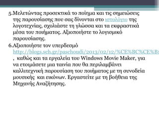 5.Μελετώντας προσεκτικά το ποίημα και τις σημειώσεις
  της παρουσίασης που σας δίνονται στο ιστολόγιο της
  λογοτεχνίας, σχολιάστε τη γλώσσα και τα εκφραστικά
  μέσα του ποιήματος. Αξιοποιήστε το λογισμικό
  παρουσίασης.
6.Αξιοποιήστε τον υπερδεσμό
  http://blogs.sch.gr/paschoudi/2013/02/12/%CE%BC%CE%B1
  , καθώς και τα εργαλεία του Windows Movie Maker, για
  να ετοιμάσετε μια ταινία που θα περιλαμβάνει
  καλλιτεχνική παρουσίαση του ποιήματος με τη συνοδεία
  μουσικής και εικόνων. Εργαστείτε με τη βοήθεια της
  Μηχανής Αναζήτησης.
 